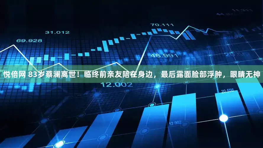 悦倍网 83岁蔡澜离世！临终前亲友陪在身边，最后露面脸部浮肿，眼睛无神