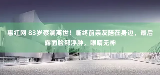 惠红网 83岁蔡澜离世！临终前亲友陪在身边，最后露面脸部浮肿，眼睛无神