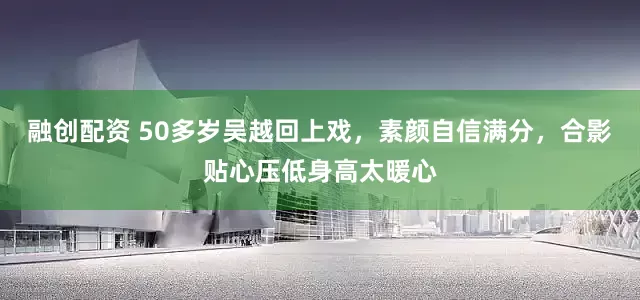 融创配资 50多岁吴越回上戏，素颜自信满分，合影贴心压低身高太暖心
