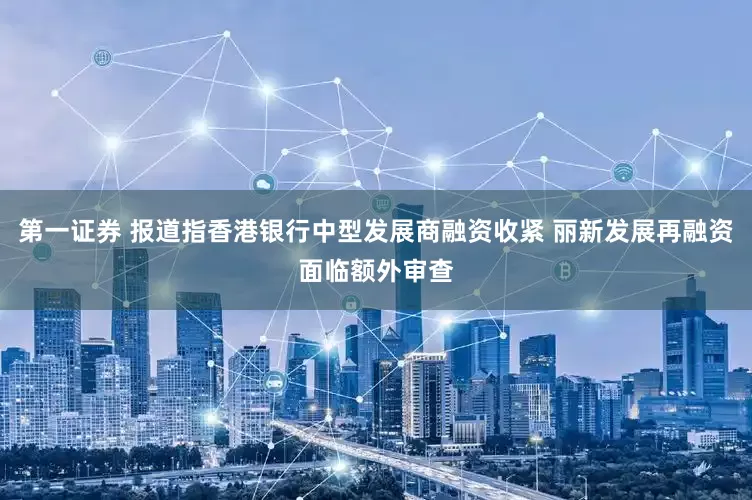 第一证券 报道指香港银行中型发展商融资收紧 丽新发展再融资面临额外审查