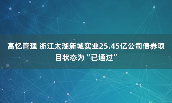 高忆管理 浙江太湖新城实业25.45亿公司债券项目状态为“已通过”