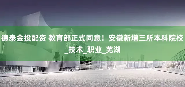 德泰金投配资 教育部正式同意！安徽新增三所本科院校_技术_职业_芜湖