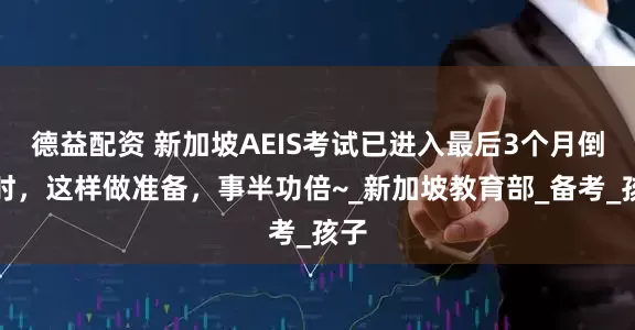 德益配资 新加坡AEIS考试已进入最后3个月倒计时，这样做准备，事半功倍~_新加坡教育部_备考_孩子