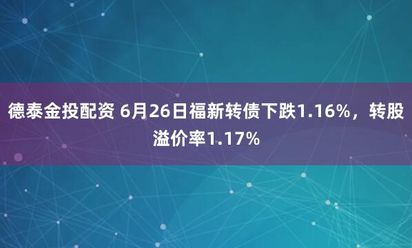 德泰金投配资 6月26日福新转债下跌1.16%，转股溢价率1.17%