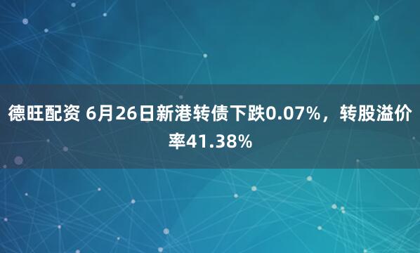德旺配资 6月26日新港转债下跌0.07%，转股溢价率41.38%