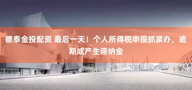 德泰金投配资 最后一天！个人所得税申报抓紧办，逾期或产生滞纳金