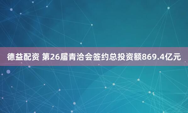 德益配资 第26届青洽会签约总投资额869.4亿元