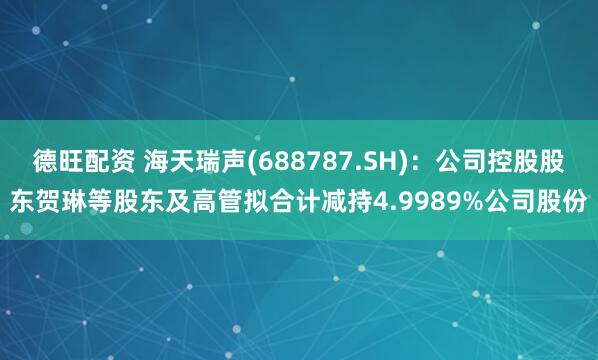 德旺配资 海天瑞声(688787.SH)：公司控股股东贺琳等股东及高管拟合计减持4.9989%公司股份