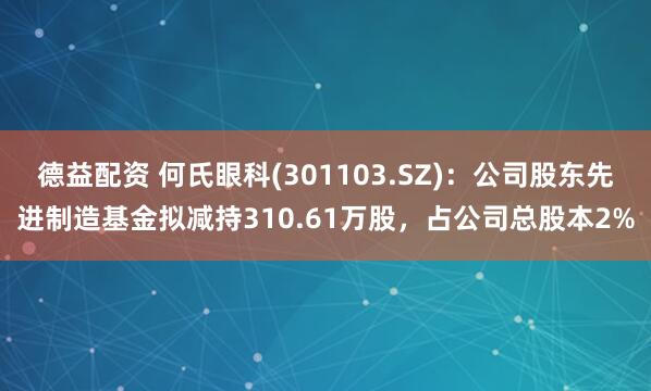 德益配资 何氏眼科(301103.SZ)：公司股东先进制造基金拟减持310.61万股，占公司总股本2%
