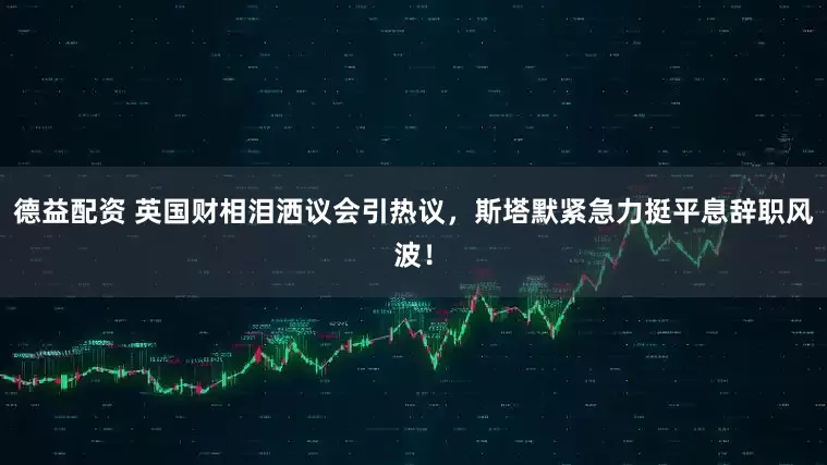 德益配资 英国财相泪洒议会引热议，斯塔默紧急力挺平息辞职风波！