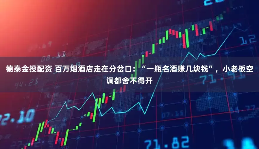 德泰金投配资 百万烟酒店走在分岔口：“一瓶名酒赚几块钱”，小老板空调都舍不得开