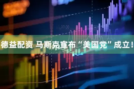 德益配资 马斯克宣布“美国党”成立！