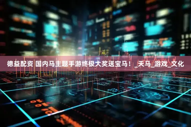 德益配资 国内马主题手游终极大奖送宝马！_天马_游戏_文化