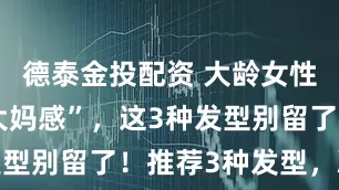 德泰金投配资 大龄女性不想显“大妈感”，这3种发型别留了！推荐3种发型，减龄