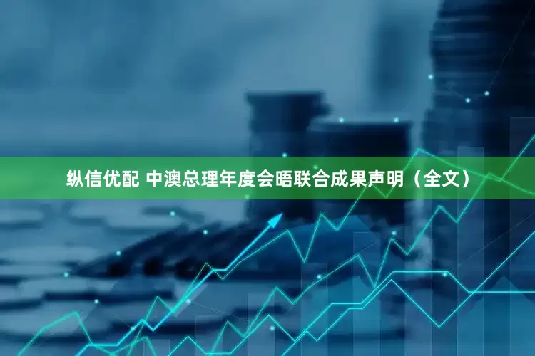 纵信优配 中澳总理年度会晤联合成果声明（全文）
