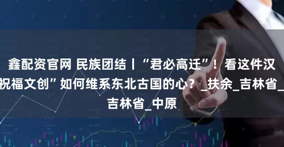 鑫配资官网 民族团结丨“君必高迁”！看这件汉代“祝福文创”如何维系东北古国的心？_扶余_吉林省_中原