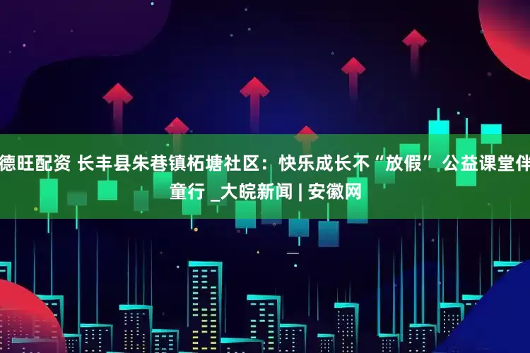 德旺配资 长丰县朱巷镇柘塘社区：快乐成长不“放假” 公益课堂伴童行 _大皖新闻 | 安徽网
