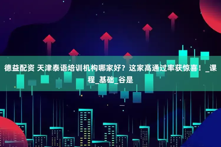 德益配资 天津泰语培训机构哪家好？这家高通过率获惊喜！_课程_基础_谷是