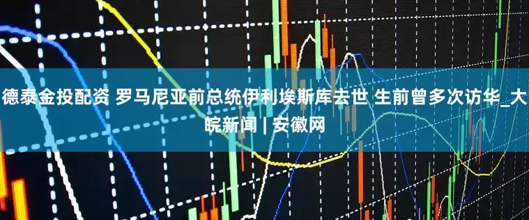 德泰金投配资 罗马尼亚前总统伊利埃斯库去世 生前曾多次访华_大皖新闻 | 安徽网