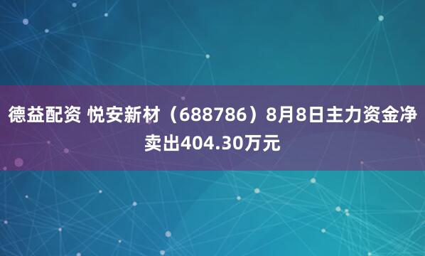 德益配资 悦安新材（688786）8月8日主力资金净卖出404.30万元