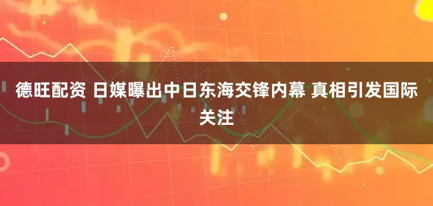 德旺配资 日媒曝出中日东海交锋内幕 真相引发国际关注