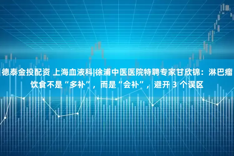 德泰金投配资 上海血液科|徐浦中医医院特聘专家甘欣锦：淋巴瘤饮食不是“多补”，而是“会补”，避开 3 个误区