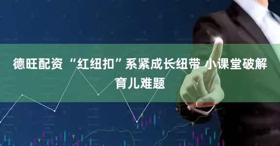 德旺配资 “红纽扣”系紧成长纽带 小课堂破解育儿难题