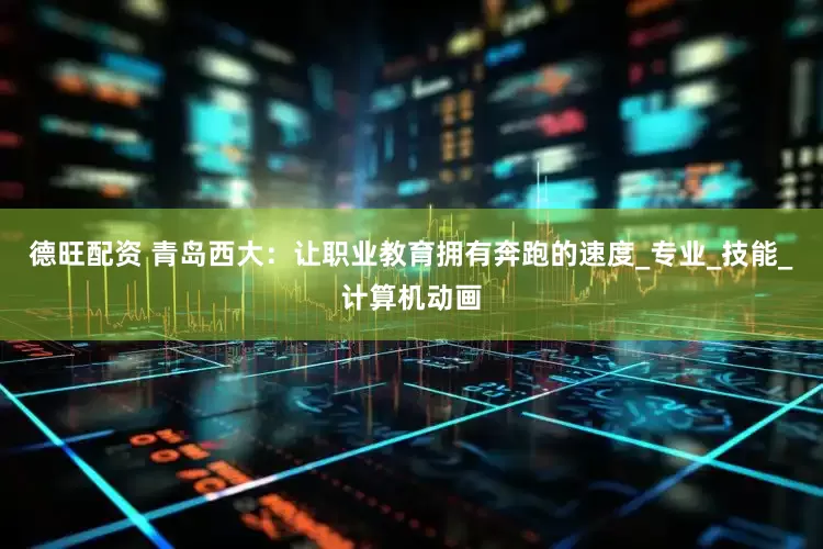 德旺配资 青岛西大：让职业教育拥有奔跑的速度_专业_技能_计算机动画