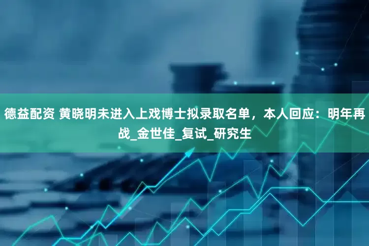 德益配资 黄晓明未进入上戏博士拟录取名单，本人回应：明年再战_金世佳_复试_研究生