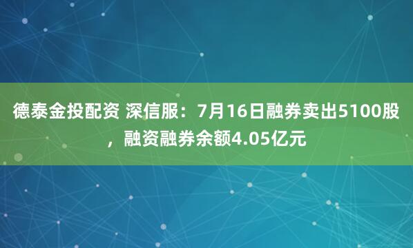 德泰金投配资 深信服：7月16日融券卖出5100股，融资融券余额4.05亿元