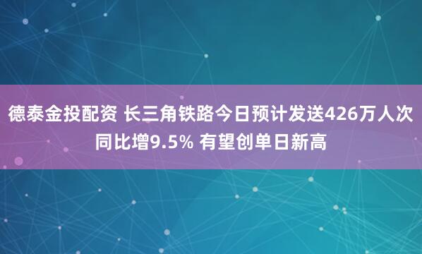德泰金投配资 长三角铁路今日预计发送426万人次同比增9.5% 有望创单日新高