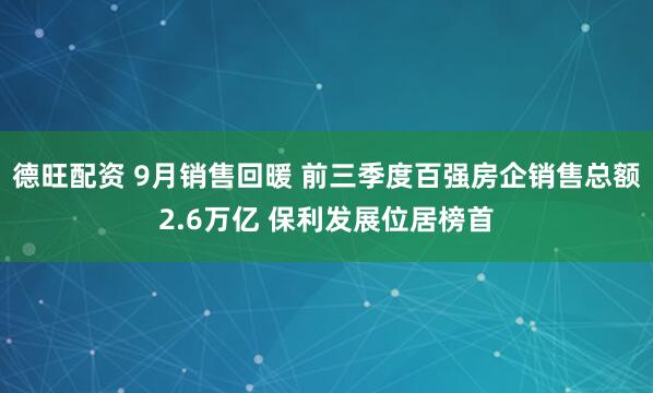 德旺配资 9月销售回暖 前三季度百强房企销售总额2.6万亿 保利发展位居榜首