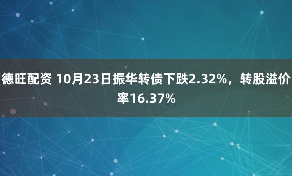 德旺配资 10月23日振华转债下跌2.32%,转股溢价率16.37%