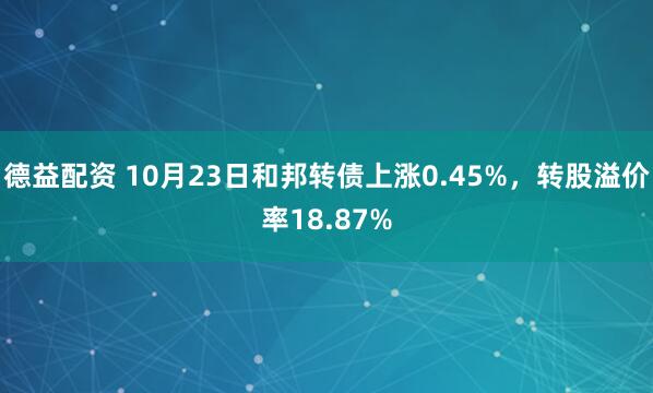 德益配资 10月23日和邦转债上涨0.45%，转股溢价率18.87%