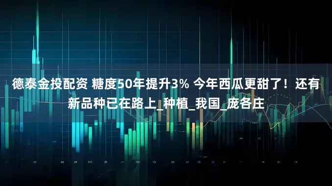 德泰金投配资 糖度50年提升3% 今年西瓜更甜了！还有新品种已在路上_种植_我国_庞各庄