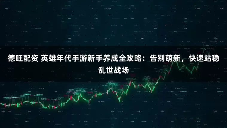 德旺配资 英雄年代手游新手养成全攻略：告别萌新，快速站稳乱世战场
