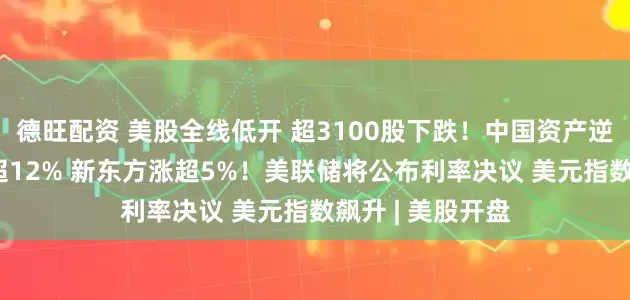 德旺配资 美股全线低开 超3100股下跌！中国资产逆势爆发 虎牙涨超12% 新东方涨超5%！美联储将公布利率决议 美元指数飙升 | 美股开盘