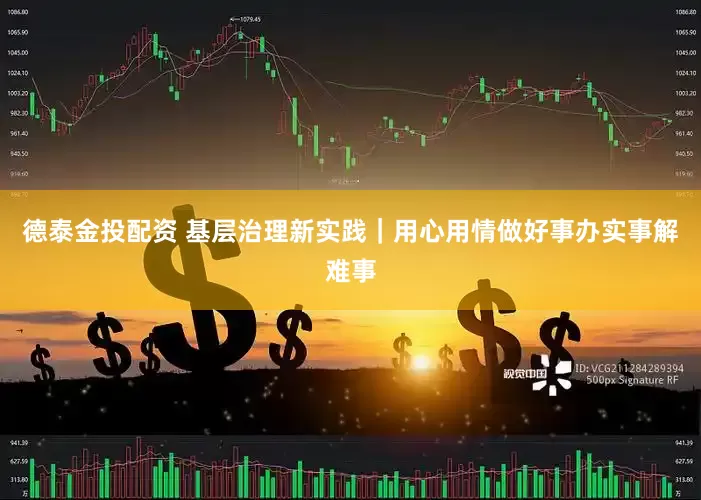 德泰金投配资 基层治理新实践｜用心用情做好事办实事解难事
