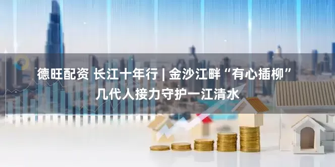 德旺配资 长江十年行 | 金沙江畔“有心插柳” 几代人接力守护一江清水