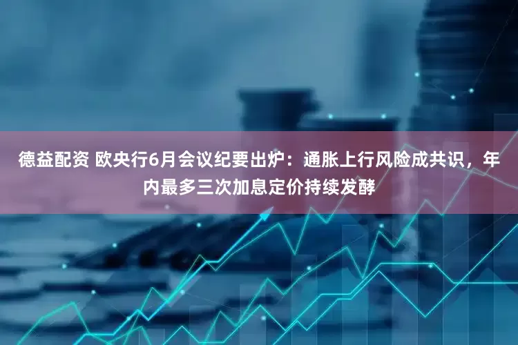 德益配资 欧央行6月会议纪要出炉：通胀上行风险成共识，年内最多三次加息定价持续发酵